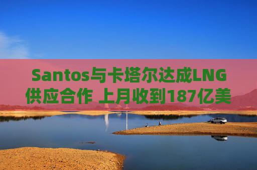 Santos与卡塔尔达成LNG供应合作 上月收到187亿美元收购要约