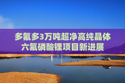 多氟多3万吨超净高纯晶体六氟磷酸锂项目新进展