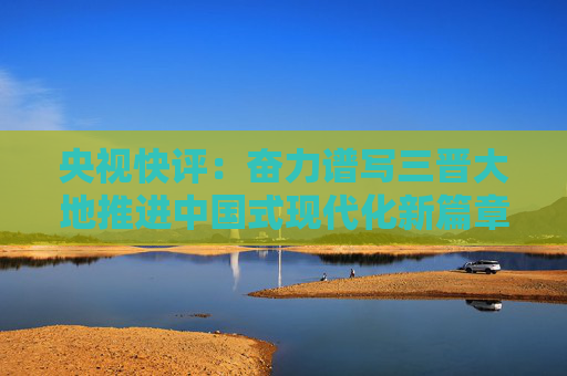 央视快评：奋力谱写三晋大地推进中国式现代化新篇章