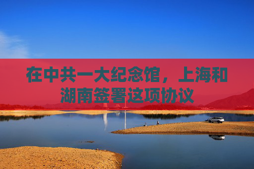 在中共一大纪念馆，上海和湖南签署这项协议