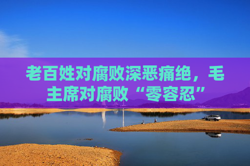 老百姓对腐败深恶痛绝，毛主席对腐败“零容忍”