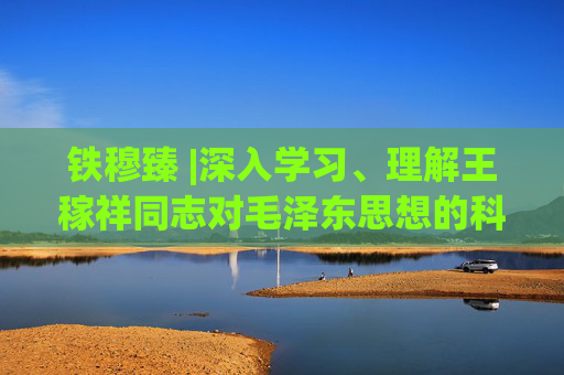 铁穆臻 |深入学习、理解王稼祥同志对毛泽东思想的科学定义，抵制一切歪曲定义毛泽东思想的历史虚无主义思潮