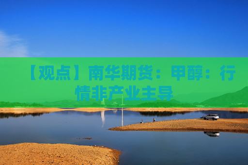 【观点】南华期货：甲醇：行情非产业主导
