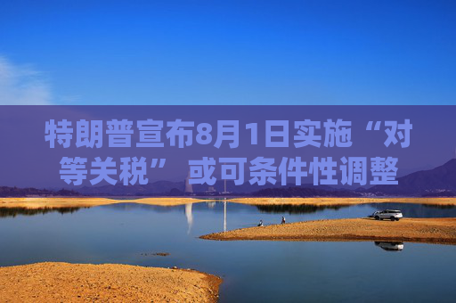 特朗普宣布8月1日实施“对等关税” 或可条件性调整