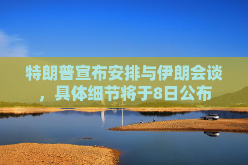 特朗普宣布安排与伊朗会谈，具体细节将于8日公布