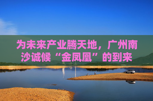 为未来产业腾天地，广州南沙诚候“金凤凰”的到来
