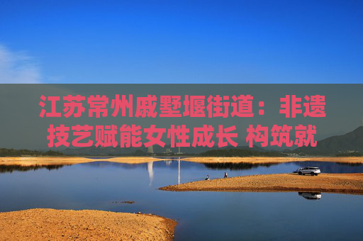 江苏常州戚墅堰街道：非遗技艺赋能女性成长 构筑就业创业新桥梁