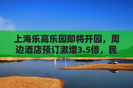 上海乐高乐园即将开园，周边酒店预订激增3.5倍，民宿预订增长6倍
