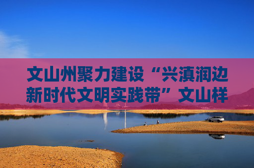 文山州聚力建设“兴滇润边新时代文明实践带”文山样板