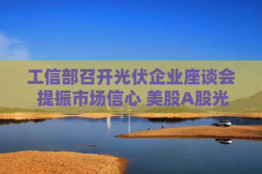 工信部召开光伏企业座谈会 提振市场信心 美股A股光伏板块应声上涨
