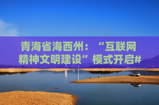 青海省海西州：“互联网 精神文明建设”模式开启#网眼看海西正能量传播