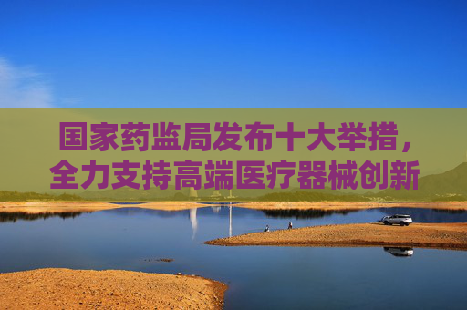 国家药监局发布十大举措，全力支持高端医疗器械创新