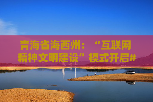 青海省海西州：“互联网 精神文明建设”模式开启#网眼看海西正能量传播