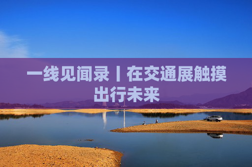 一线见闻录丨在交通展触摸出行未来