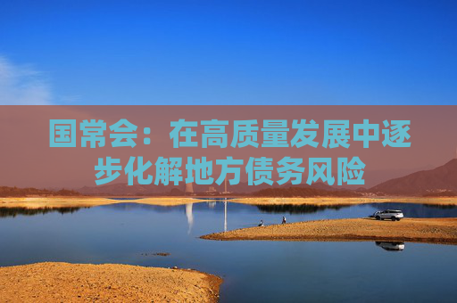 国常会：在高质量发展中逐步化解地方债务风险