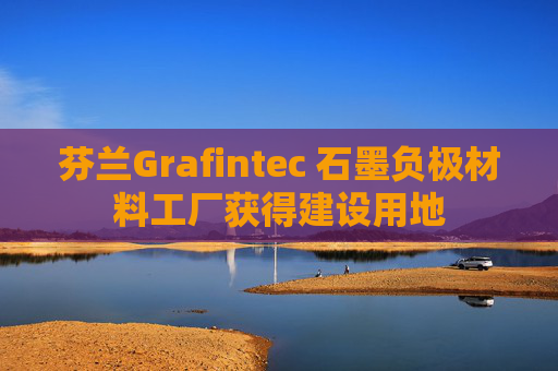 芬兰Grafintec 石墨负极材料工厂获得建设用地