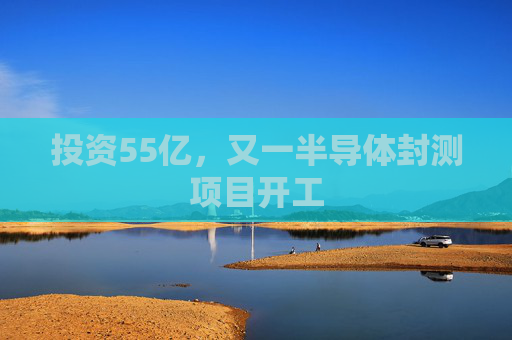 投资55亿，又一半导体封测项目开工