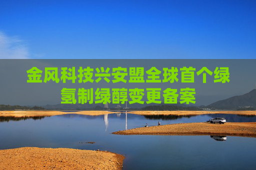 金风科技兴安盟全球首个绿氢制绿醇变更备案