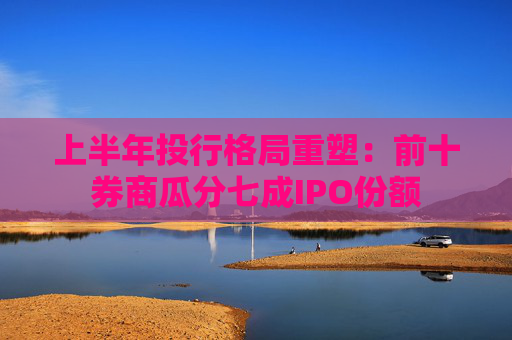 上半年投行格局重塑：前十券商瓜分七成IPO份额