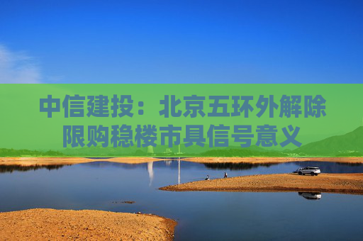 中信建投：北京五环外解除限购稳楼市具信号意义