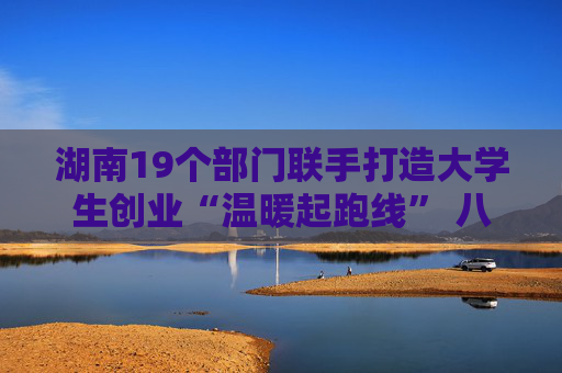 湖南19个部门联手打造大学生创业“温暖起跑线” 八大服务护航初创企业