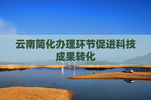 云南简化办理环节促进科技成果转化