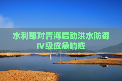 水利部对青海启动洪水防御Ⅳ级应急响应