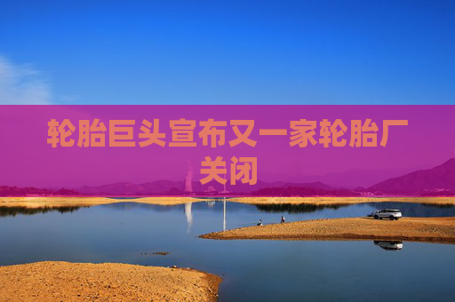 轮胎巨头宣布又一家轮胎厂关闭
