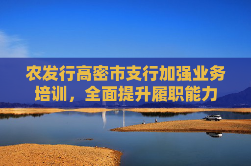 农发行高密市支行加强业务培训，全面提升履职能力
