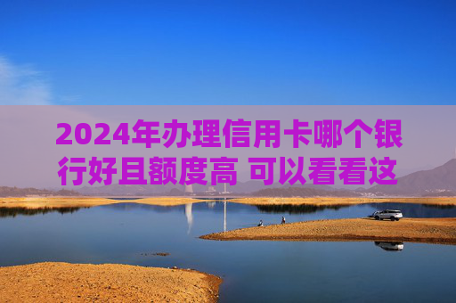 2024年办理信用卡哪个银行好且额度高 可以看看这几个
