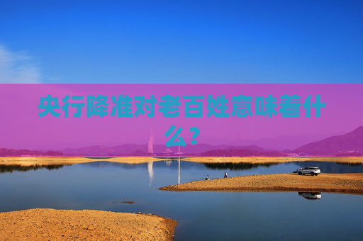央行降准对老百姓意味着什么？