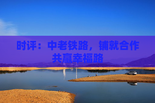 时评：中老铁路，铺就合作共赢幸福路