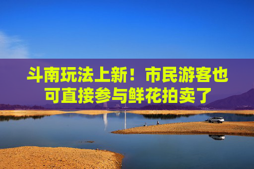 斗南玩法上新！市民游客也可直接参与鲜花拍卖了