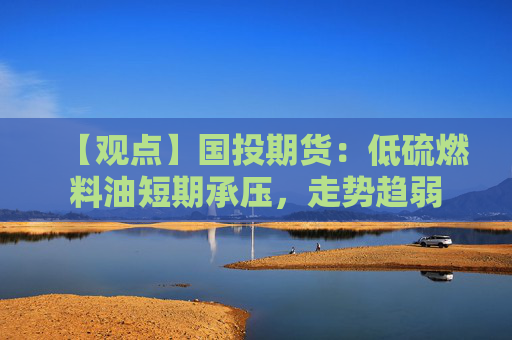 【观点】国投期货：低硫燃料油短期承压，走势趋弱