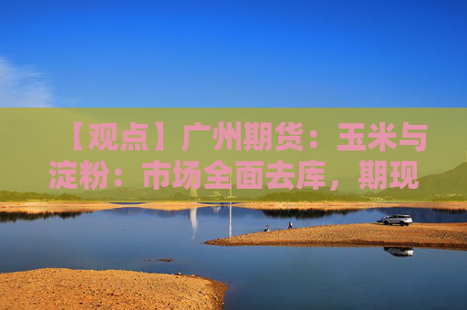 【观点】广州期货：玉米与淀粉：市场全面去库，期现货延续弱势