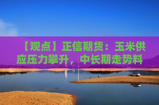 【观点】正信期货：玉米供应压力攀升，中长期走势料将弱势运行