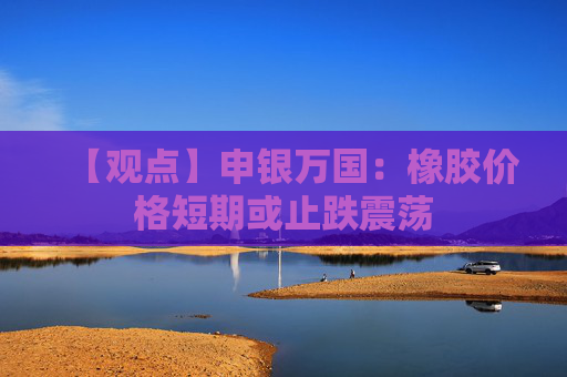 【观点】申银万国：橡胶价格短期或止跌震荡