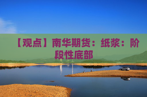 【观点】南华期货：纸浆：阶段性底部