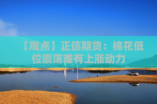 【观点】正信期货：棉花低位震荡难有上涨动力