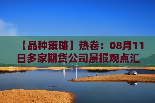 【品种策略】热卷：08月11日多家期货公司晨报观点汇总