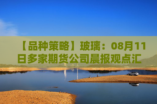 【品种策略】玻璃：08月11日多家期货公司晨报观点汇总