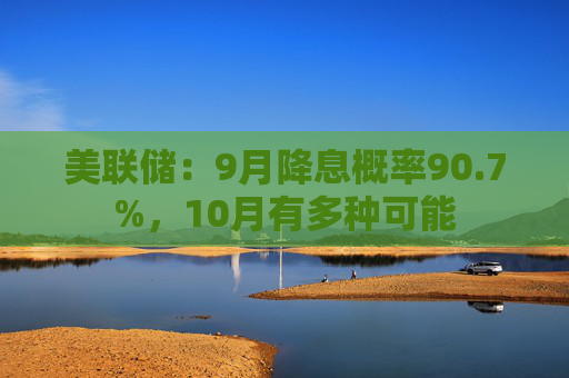 美联储：9月降息概率90.7%，10月有多种可能
