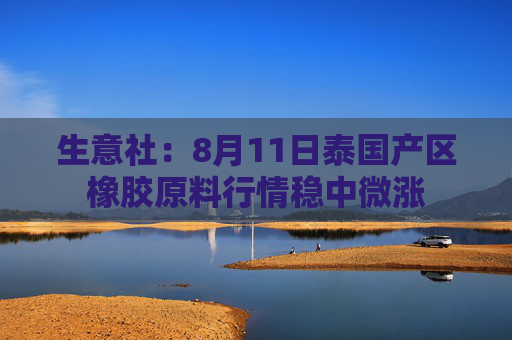 生意社：8月11日泰国产区橡胶原料行情稳中微涨