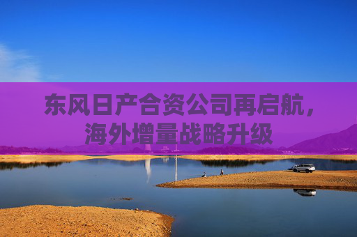 东风日产合资公司再启航，海外增量战略升级