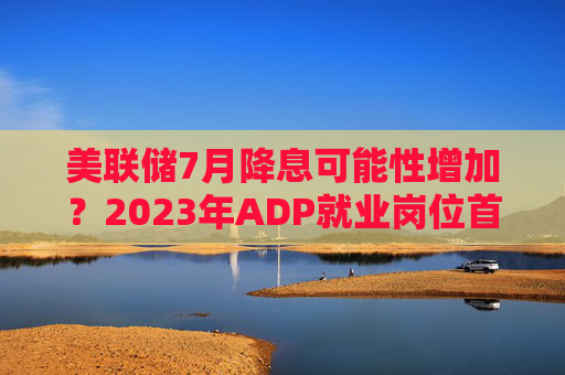 美联储7月降息可能性增加？2023年ADP就业岗位首次减少