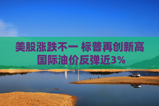 美股涨跌不一 标普再创新高 国际油价反弹近3%