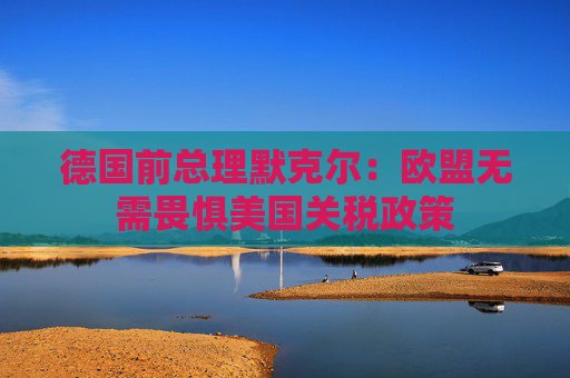 德国前总理默克尔：欧盟无需畏惧美国关税政策