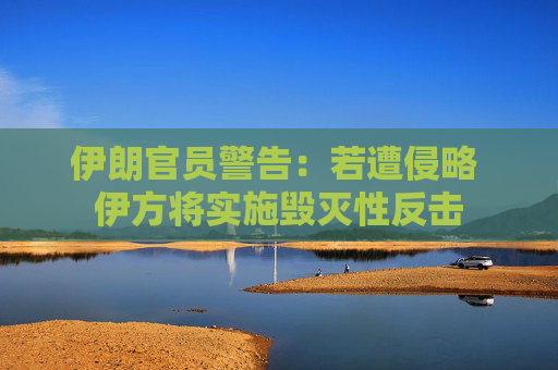 伊朗官员警告：若遭侵略 伊方将实施毁灭性反击