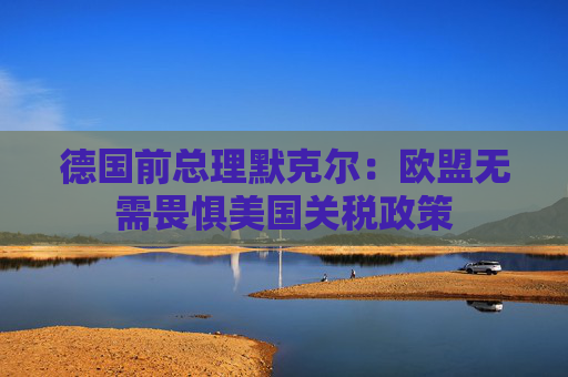 德国前总理默克尔：欧盟无需畏惧美国关税政策