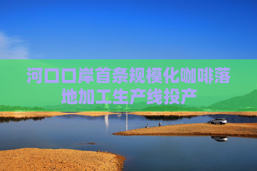 河口口岸首条规模化咖啡落地加工生产线投产